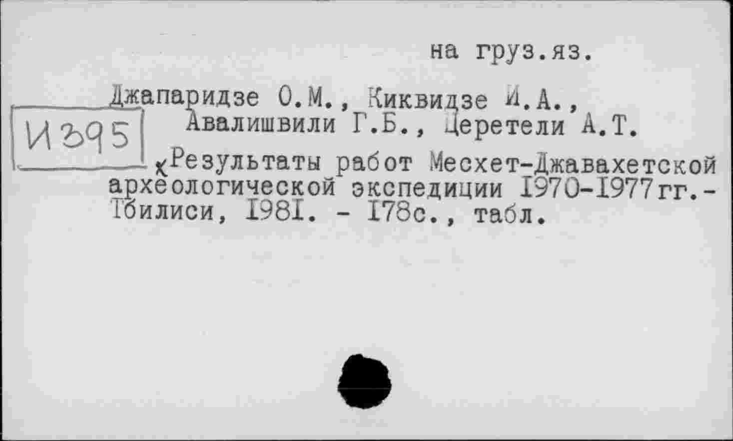 ﻿на груз.яз.
Джапаридзе О.М., Киквидзе И. А., Авалишвили Г.Б., Церетели А.Т.
—^Результаты работ Месхет-Джавахетской археологической экспедиции І97О-І977гг.-Тбилиси, 1981. - 178с., табл.